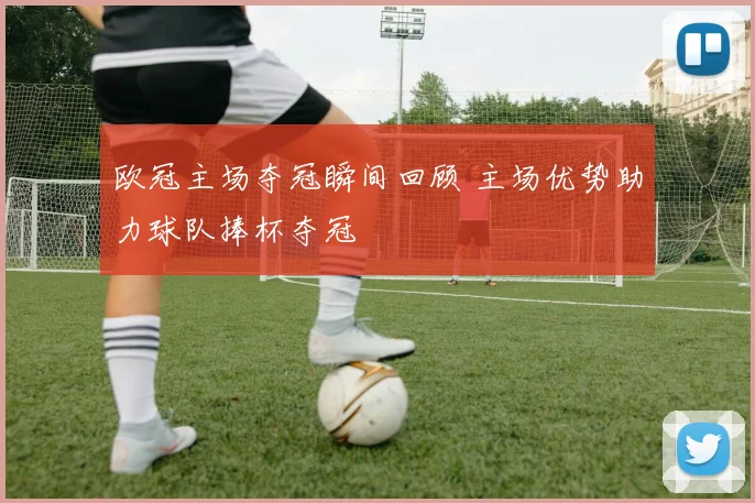 欧冠主场夺冠瞬间回顾 主场优势助力球队捧杯夺冠