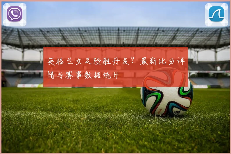 英格兰女足险胜丹麦？最新比分详情与赛事数据统计