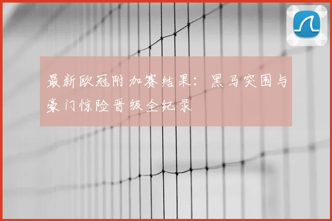 最新欧冠附加赛结果：黑马突围与豪门惊险晋级全纪录