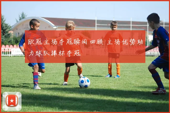 欧冠主场夺冠瞬间回顾 主场优势助力球队捧杯夺冠