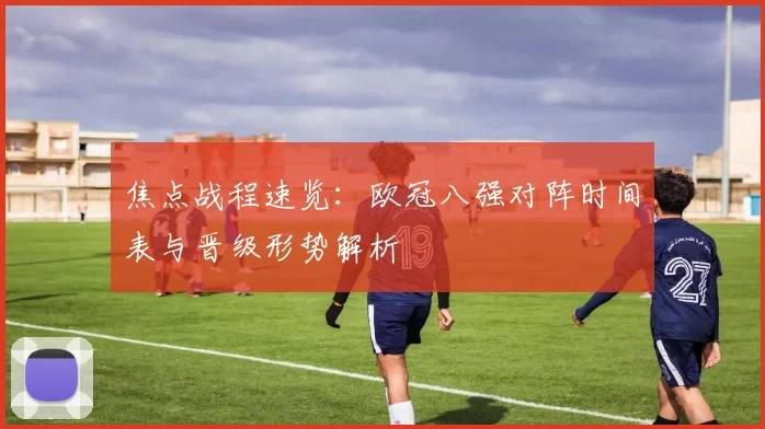 焦点战程速览：欧冠八强对阵时间表与晋级形势解析
