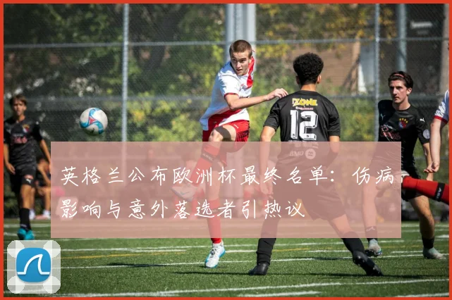 英格兰公布欧洲杯最终名单：伤病影响与意外落选者引热议