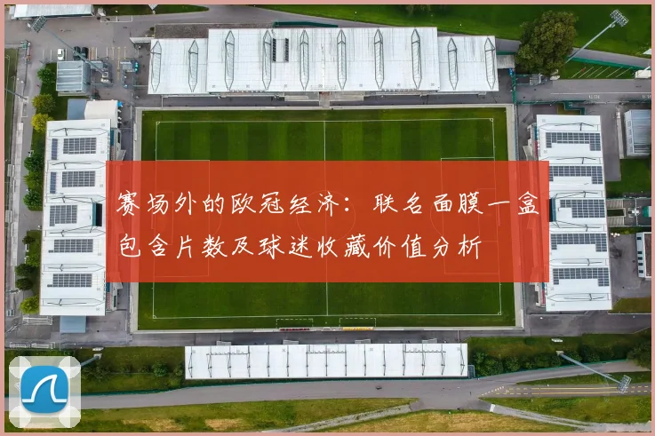 赛场外的欧冠经济：联名面膜一盒包含片数及球迷收藏价值分析