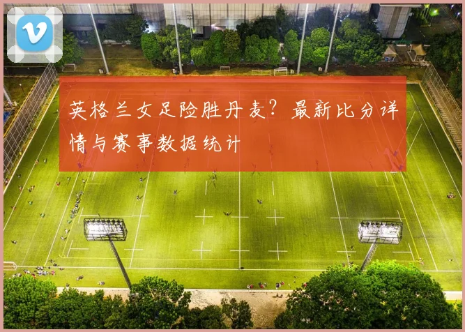 英格兰女足险胜丹麦？最新比分详情与赛事数据统计